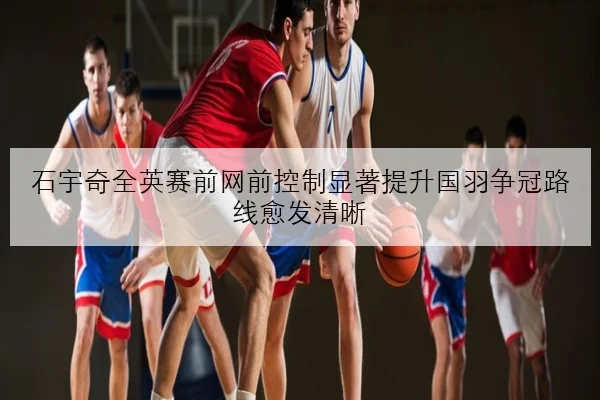 石宇奇全英赛前网前控制显著提升国羽争冠路线愈发清晰